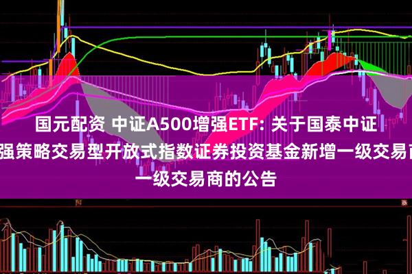 国元配资 中证A500增强ETF: 关于国泰中证A500增强策略交易型开放式指数证券投资基金新增一级交易商的公告