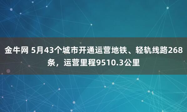 金牛网 5月43个城市开通运营地铁、轻轨线路268条，运营里程9510.3公里