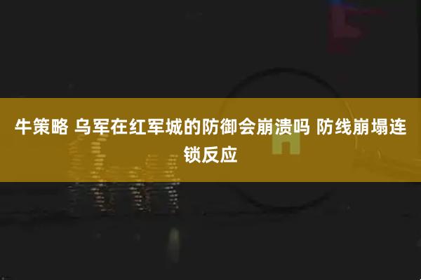 牛策略 乌军在红军城的防御会崩溃吗 防线崩塌连锁反应