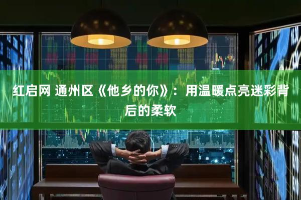 红启网 通州区《他乡的你》：用温暖点亮迷彩背后的柔软