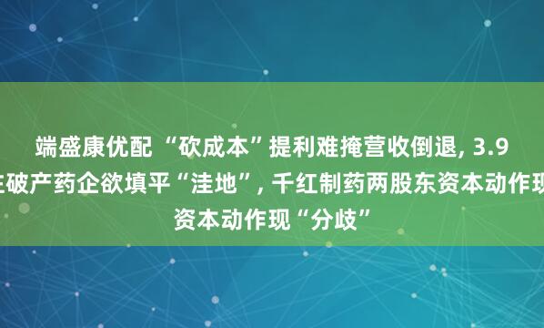 端盛康优配 “砍成本”提利难掩营收倒退, 3.9亿元押注破产药企欲填平“洼地”, 千红制药两股东资本动作现“分歧”