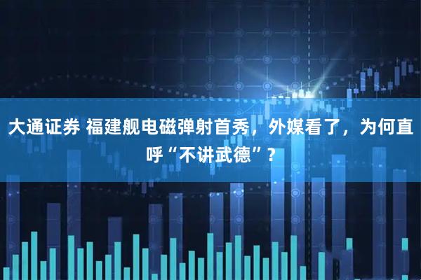 大通证券 福建舰电磁弹射首秀，外媒看了，为何直呼“不讲武德”？