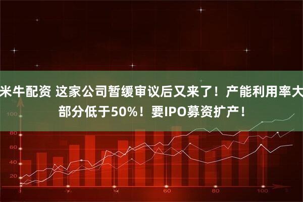 米牛配资 这家公司暂缓审议后又来了！产能利用率大部分低于50%！要IPO募资扩产！