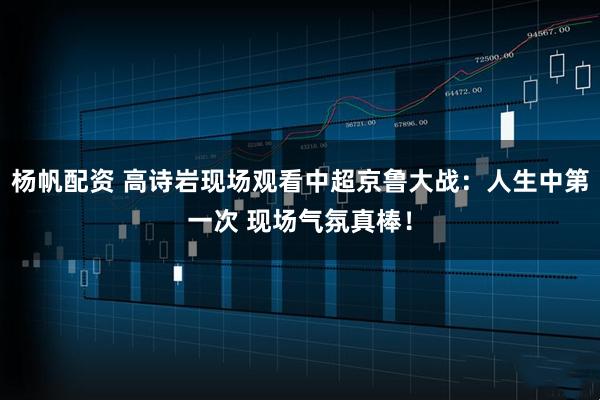 杨帆配资 高诗岩现场观看中超京鲁大战：人生中第一次 现场气氛真棒！