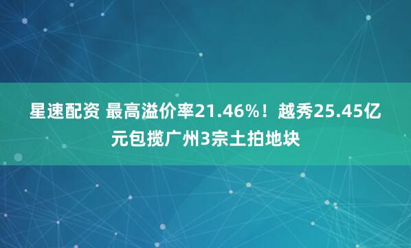 星速配资 最高溢价率21.46%！越秀25.45亿元包揽广州3宗土拍地块