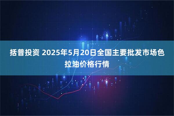 括普投资 2025年5月20日全国主要批发市场色拉油价格行情