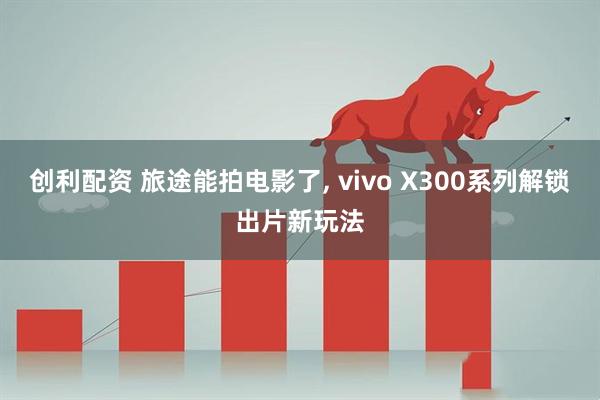 创利配资 旅途能拍电影了, vivo X300系列解锁出片新玩法