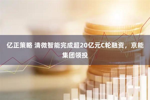 亿正策略 清微智能完成超20亿元C轮融资，京能集团领投