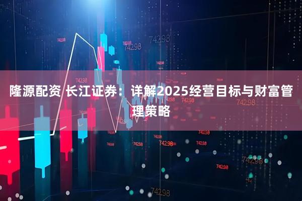 隆源配资 长江证券：详解2025经营目标与财富管理策略