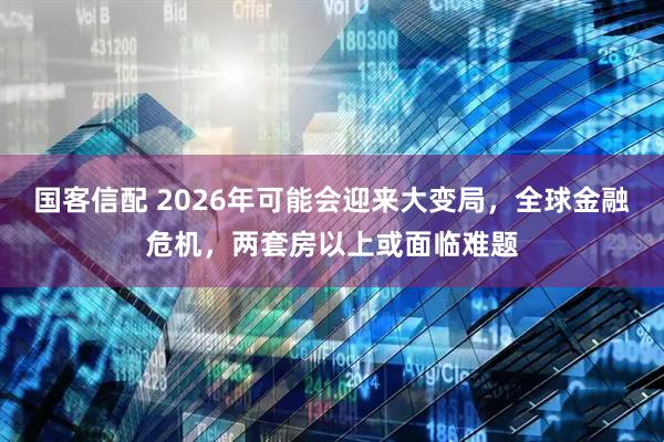 国客信配 2026年可能会迎来大变局，全球金融危机，两套房以上或面临难题